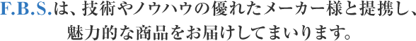 F．B．S．は、技術やノウハウの優れたメーカー様と提携し、魅力的な商品をお届けしてまいります。