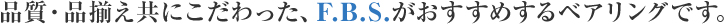 品質・品揃え共にこだわった、F．B．S．がおすすめするベアリングです。