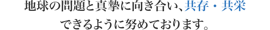 地球の問題と真摯に向き合い、共存・共栄 できるように努めております。